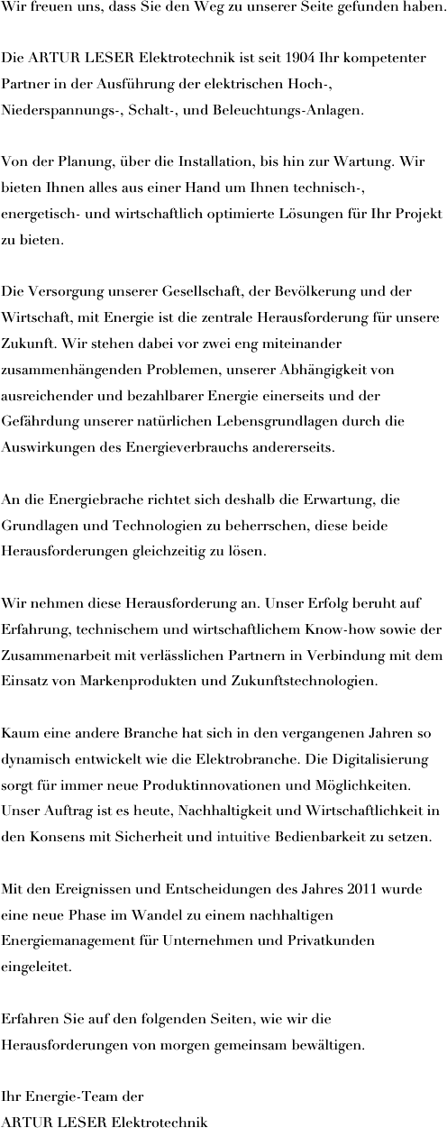 Wir freuen uns, dass Sie den Weg zu unserer Seite gefunden haben.

Die ARTUR LESER Elektrotechnik ist seit 1904 Ihr kompetenter Partner in der Ausführung der elektrischen Hoch-, Niederspannungs-, Schalt-, und Beleuchtungs-Anlagen.

Von der Planung, über die Installation, bis hin zur Wartung. Wir bieten Ihnen alles aus einer Hand um Ihnen technisch-, energetisch- und wirtschaftlich optimierte Lösungen für Ihr Projekt zu bieten.

Die Versorgung unserer Gesellschaft, der Bevölkerung und der Wirtschaft, mit Energie ist die zentrale Herausforderung für unsere Zukunft. Wir stehen dabei vor zwei eng miteinander zusammenhängenden Problemen, unserer Abhängigkeit von ausreichender und bezahlbarer Energie einerseits und der Gefährdung unserer natürlichen Lebensgrundlagen durch die Auswirkungen des Energieverbrauchs andererseits.

An die Energiebrache richtet sich deshalb die Erwartung, die Grundlagen und Technologien zu beherrschen, diese beide Herausforderungen gleichzeitig zu lösen.

Wir nehmen diese Herausforderung an. Unser Erfolg beruht auf Erfahrung, technischem und wirtschaftlichem Know-how sowie der Zusammenarbeit mit verlässlichen Partnern in Verbindung mit dem Einsatz von Markenprodukten und Zukunftstechnologien.

Kaum eine andere Branche hat sich in den vergangenen Jahren so dynamisch entwickelt wie die Elektrobranche. Die Digitalisierung sorgt für immer neue Produktinnovationen und Möglichkeiten. Unser Auftrag ist es heute, Nachhaltigkeit und Wirtschaftlichkeit in den Konsens mit Sicherheit und intuitive Bedienbarkeit zu setzen.

Mit den Ereignissen und Entscheidungen des Jahres 2011 wurde eine neue Phase im Wandel zu einem nachhaltigen Energiemanagement für Unternehmen und Privatkunden eingeleitet. 

Erfahren Sie auf den folgenden Seiten, wie wir die Herausforderungen von morgen gemeinsam bewältigen.

Ihr Energie-Team der 
ARTUR LESER Elektrotechnik
