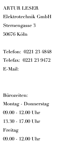 ARTUR LESER 
Elektrotechnik GmbH    
Sternengasse 3    
50676 Köln

Telefon:  0221 23 4848
Telefax:  0221 23 9472
E-Mail:   info@artur-leser.de

Bürozeiten:
Montag - Donnerstag 
09.00 - 12.00 Uhr
13.30 - 17.00 Uhr
Freitag 
09.00 - 12.00 Uhr
